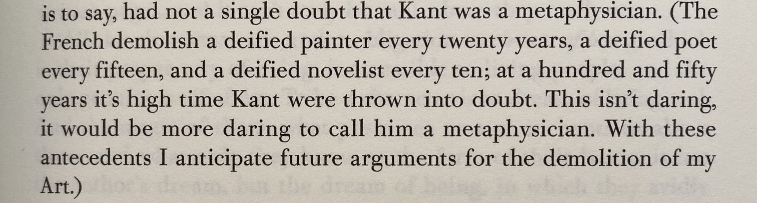 parenthetical quote: The French demolish a deified painter every twenty years, a deified poet every fifteen, and a deified novelist every ten; at a hundred and fifty years it's high time Kant were thrown into doubt. This isn't daring, it would be more daring to call him a metaphysician. With these antecedents I anticipate future arguments for the demolition of my Art.