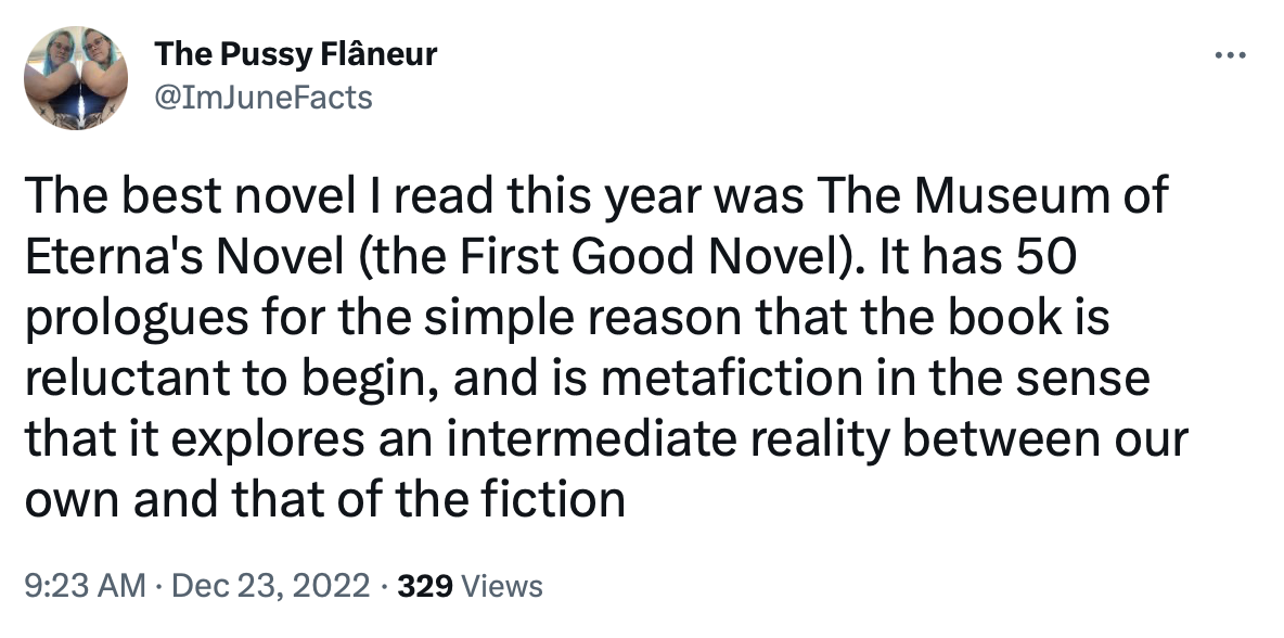 Tweet screenshot@ImJuneFacts: The best novel I read this year was The Museum of Eterna's Novel (the First Good Novel). It has 50 prologues for the simple reason that the book is reluctant to begin, and is metafiction in the sense that it explores an intermediate reality between our own and that of the fiction