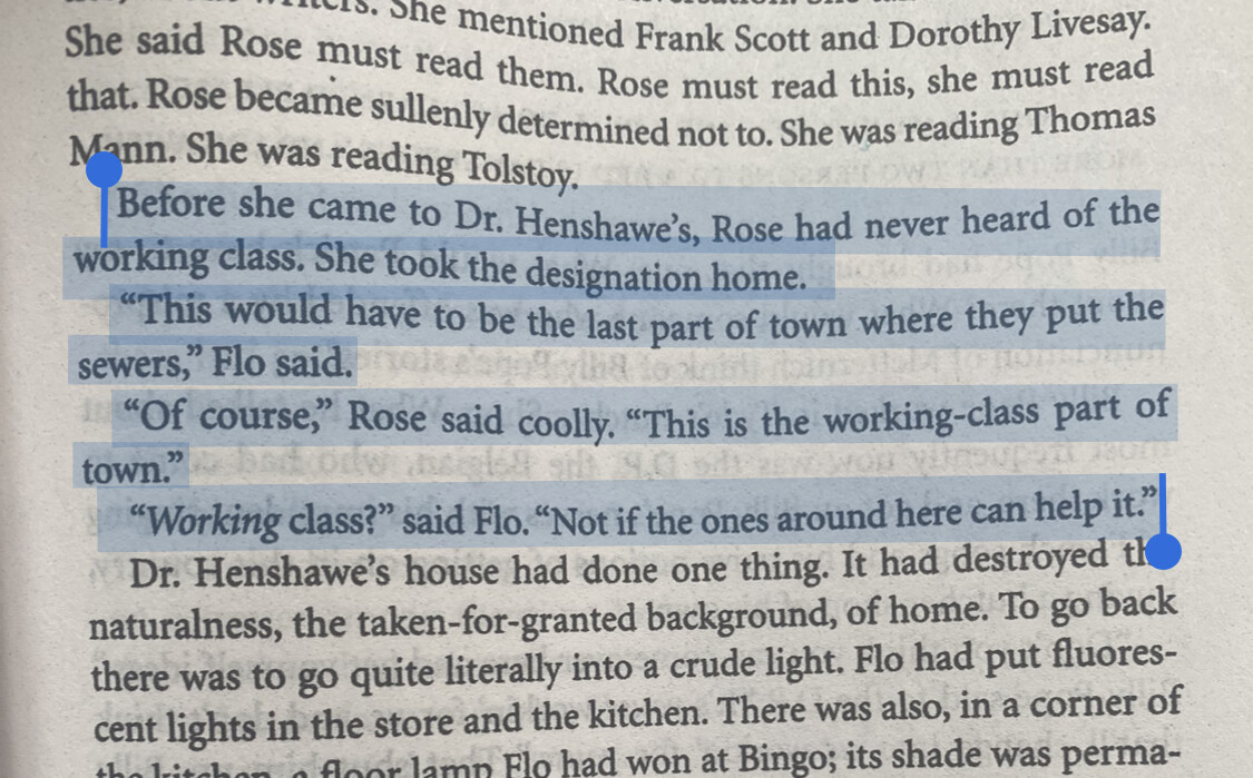 obnoxious photo-of-the-book-text, but with easy copy paste alt text, yay:Before she came to Dr. Henshawe's, Rose had never heard of the working class. She took the designation home."This would have to be the last part of town where they put the sewers," Flo said."Of course," Rose said coolly. "This is the working-class part of town.""Working class?" said Flo. "Not if the ones around here can help it."🤣🤣🤣