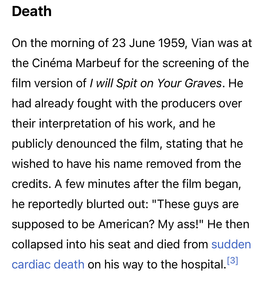 wikipedia screenshot: DeathOn the morning of 23 June 1959, Vian was at the Cinéma Marbeuf for the screening of the film version of I will Spit on Your Graves. He had already fought with the producers over their interpretation of his work, and he publicly denounced the film, stating that he wished to have his name removed from the credits. A few minutes after the film began, he reportedly blurted out: "These guys are supposed to be American? My ass!" He then collapsed into his seat and died from sudden cardiac death on his way to the hospital.