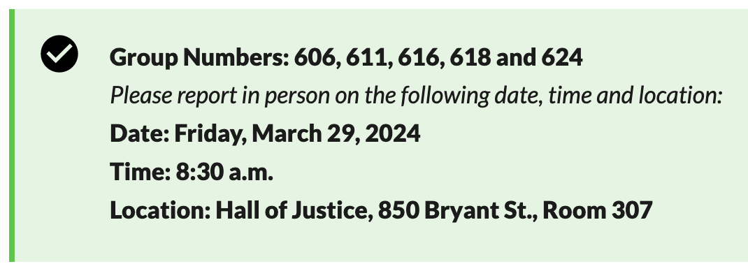 screenshot from https://sf.courts.ca.gov/divisions/jury-services/jury-reporting-instructionsGroup Numbers: 606, 611, 616, 618 and 624Please report in person on the following date, time and location:Date: Friday, March 29, 2024