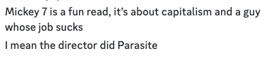Discord chat log review from a friend, who, now that I’ve read the book, I’m not sure I agree with re: “its about capitalism”, but it’s definitely about a guy whose job sucks, and it gets a pretty good chapter-long jab in at libertarians which is always vital to the revolution.Screenshot reads:Mickey 7 is a fun read, it's about capitalism and a guywhose job sucksI mean the director did Parasite