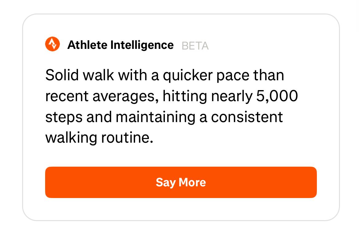 Screenshot from the strava app’s content just below the steps and disatance and calories for a specific event:Athlete Intelligence BETASolid walk with a quicker pace thanrecent averages, hitting nearly 5,000steps and maintaining a consistentwalking routine.Say More