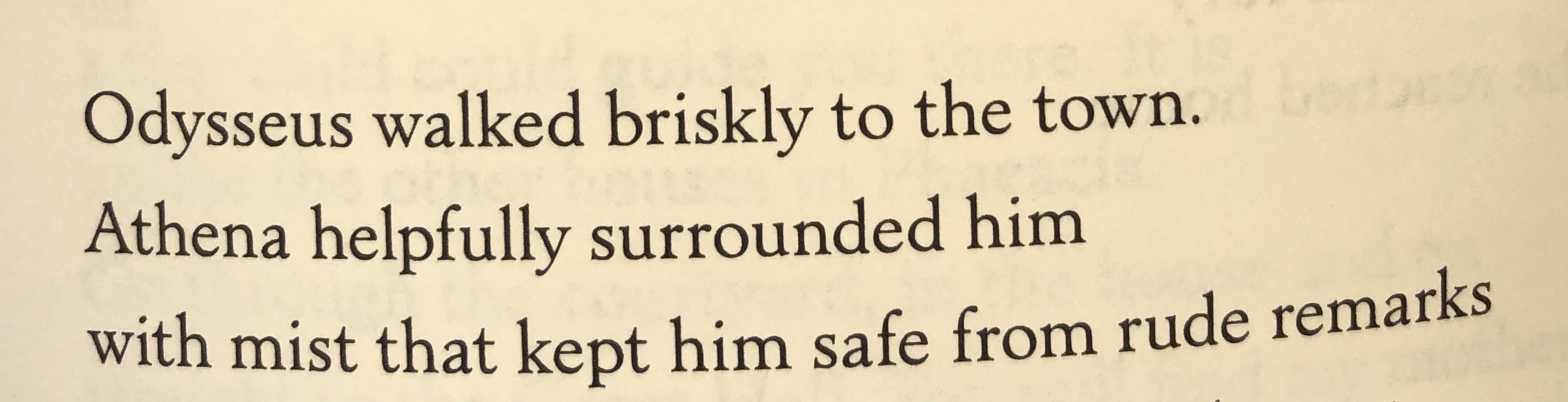 Three lines from book 7 of Emily Wilson’s translation of The Odyssey, “Odysseus walked briskly to the town / Athena helpfully surrounded him with / with must that kept him safe from rude remarks”