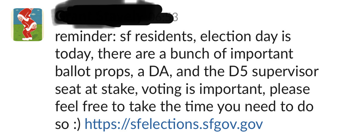 slack screenshot: reminder: sf residents, election day is today, there are a bunch of important ballot props, a DA, and the D5 supervisor seat at stake, voting is important, please feel free to take the time you need to do so :) https://sfelections.sfgov.gov