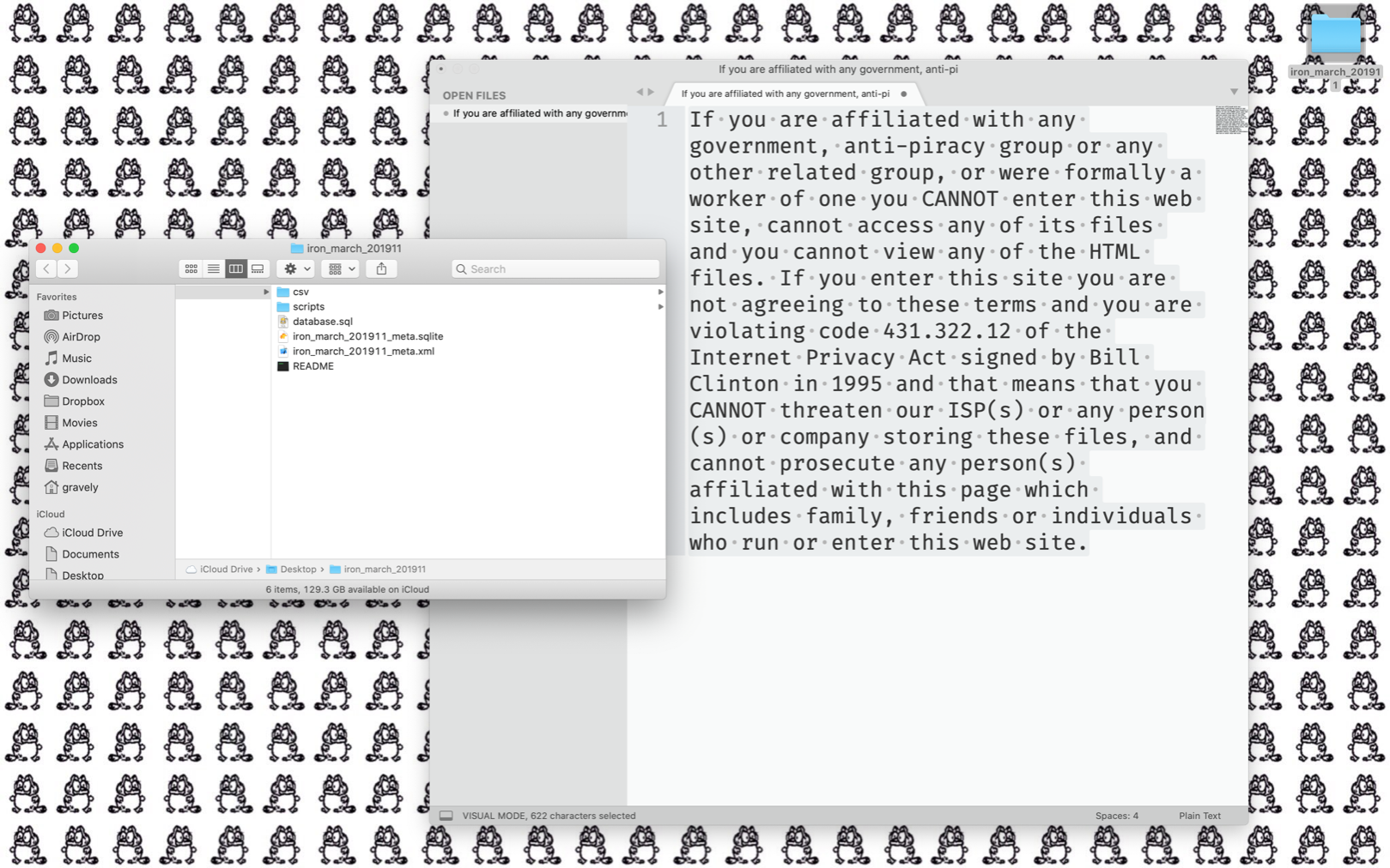 Desktop screenshot, garfbert tile background with two windows open: A finder window of fash forum dumps: gravely@gravely ~/Desktop> ls iron_march_201911/READMEcsvdatabase.sqliron_march_201911_meta.sqliteiron_march_201911_meta.xmlscriptsAnd a sublime text editor window containing the old 90s warez website disclaimer: "If you are affiliated with any government, anti-piracy group or any other related group, or were formally a worker of one you CANNOT enter this web site, cannot access any of its files and you cannot view any of the HTML files. If you enter this site you are not agreeing to these terms and you are violating code 431.322.12 of the Internet Privacy Act signed by Bill Clinton in 1995 and that means that you CANNOT threaten our ISP(s) or any person(s) or company storing these files, and cannot prosecute any person(s) affiliated with this page which includes family, friends or individuals who run or enter this web site."