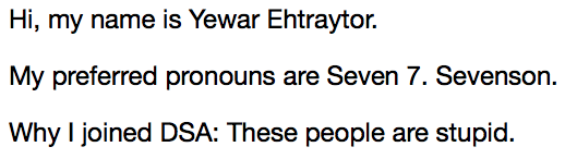 Hi, my name is Yewar Ehtraytor.  My preferred pronouns are Seven 7. Sevenson.  Why I joined DSA: These people are stupid.